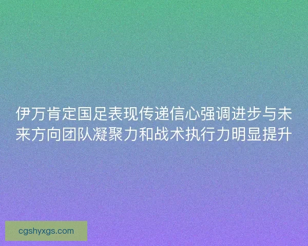 伊万肯定国足表现传递信心强调进步与未来方向团队凝聚力和战术执行力明显提升