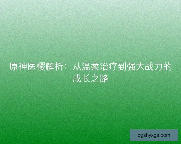 原神医樱解析：从温柔治疗到强大战力的成长之路