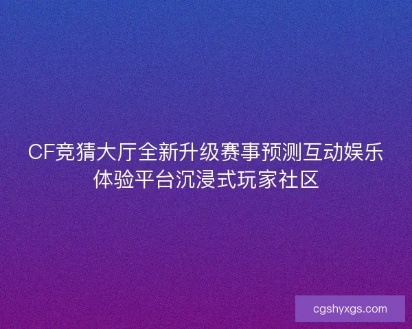 CF竞猜大厅全新升级赛事预测互动娱乐体验平台沉浸式玩家社区