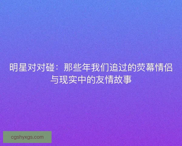 明星对对碰：那些年我们追过的荧幕情侣与现实中的友情故事