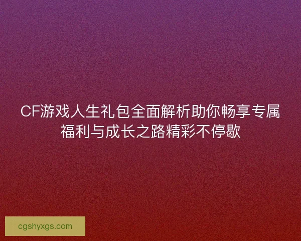 CF游戏人生礼包全面解析助你畅享专属福利与成长之路精彩不停歇