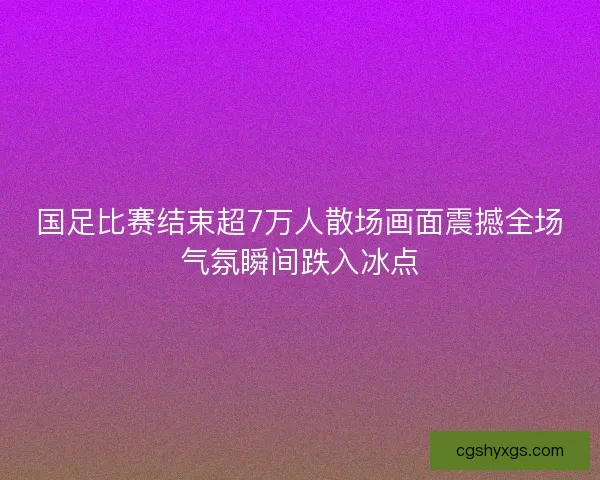 国足比赛结束超7万人散场画面震撼全场气氛瞬间跌入冰点