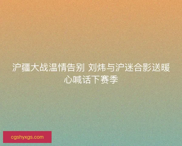 沪疆大战温情告别 刘炜与沪迷合影送暖心喊话下赛季