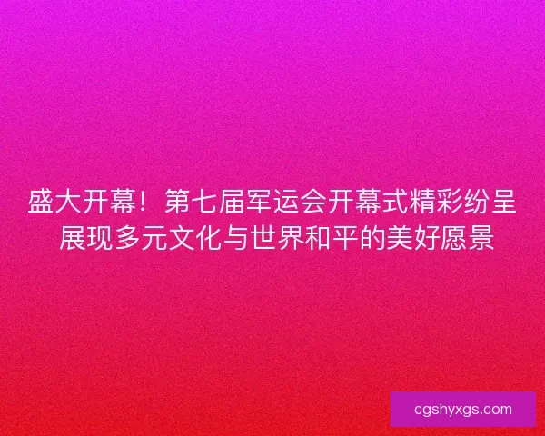 盛大开幕！第七届军运会开幕式精彩纷呈 展现多元文化与世界和平的美好愿景