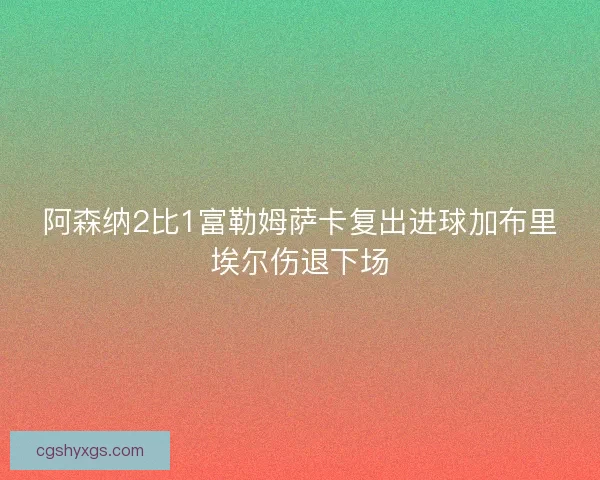 阿森纳2比1富勒姆萨卡复出进球加布里埃尔伤退下场