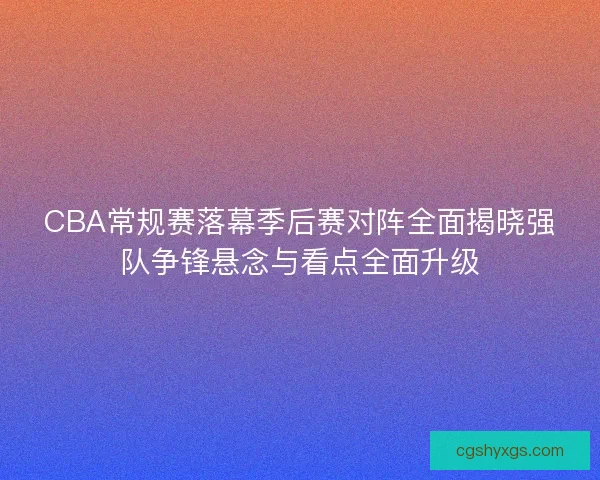 CBA常规赛落幕季后赛对阵全面揭晓强队争锋悬念与看点全面升级