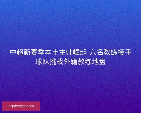 中超新赛季本土主帅崛起 六名教练接手球队挑战外籍教练地盘
