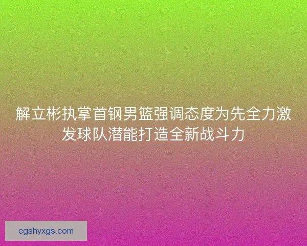 解立彬执掌首钢男篮强调态度为先全力激发球队潜能打造全新战斗力