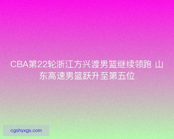 CBA第22轮浙江方兴渡男篮继续领跑 山东高速男篮跃升至第五位