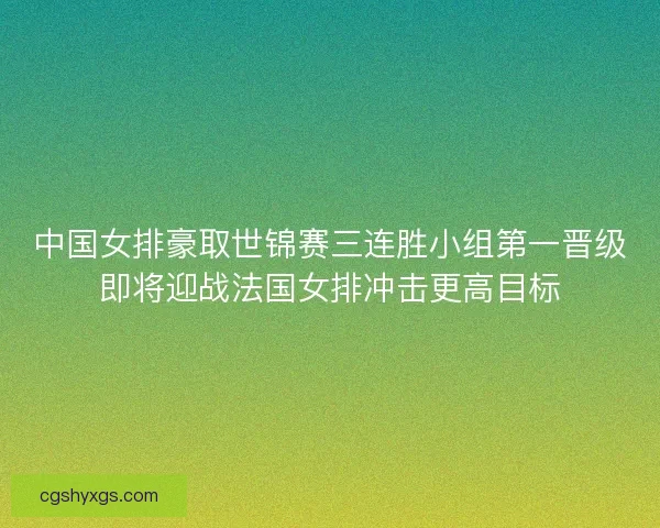 中国女排豪取世锦赛三连胜小组第一晋级即将迎战法国女排冲击更高目标
