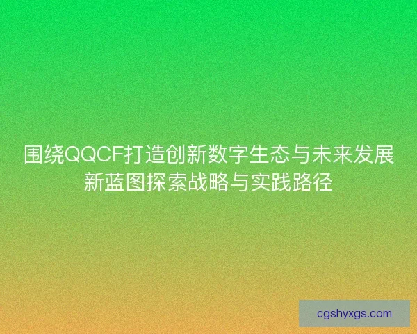 围绕QQCF打造创新数字生态与未来发展新蓝图探索战略与实践路径