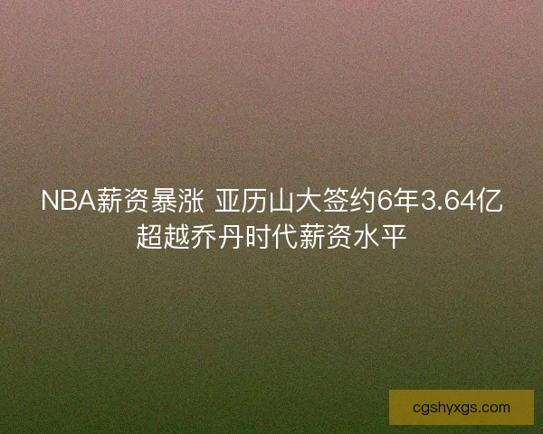 NBA薪资暴涨 亚历山大签约6年3.64亿超越乔丹时代薪资水平