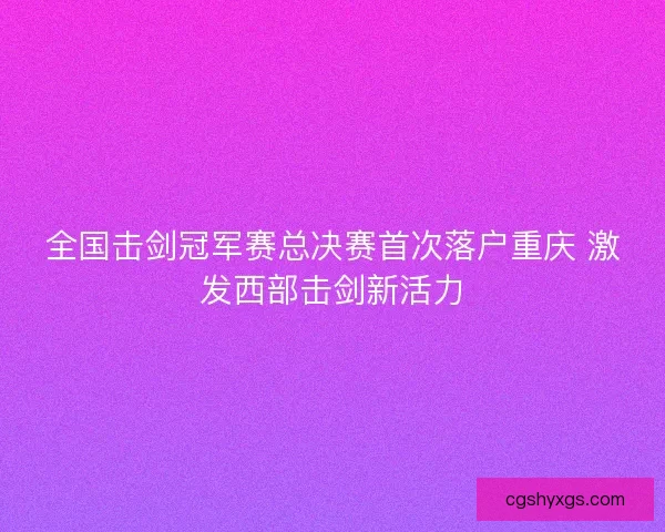 全国击剑冠军赛总决赛首次落户重庆 激发西部击剑新活力