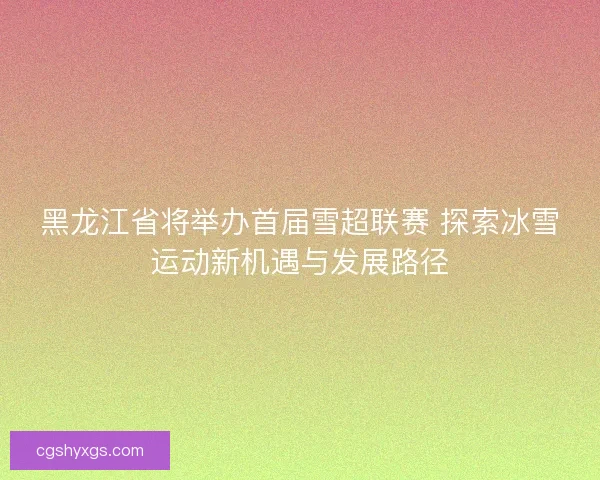 黑龙江省将举办首届雪超联赛 探索冰雪运动新机遇与发展路径