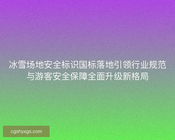 冰雪场地安全标识国标落地引领行业规范与游客安全保障全面升级新格局 冰雪场地安全标识国标落地引领行业规范与游客安全保障全面升级新格局