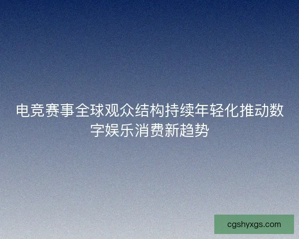 电竞赛事全球观众结构持续年轻化推动数字娱乐消费新趋势